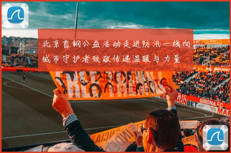 北京首钢公益活动走进防汛一线向城市守护者致敬传递温暖与力量