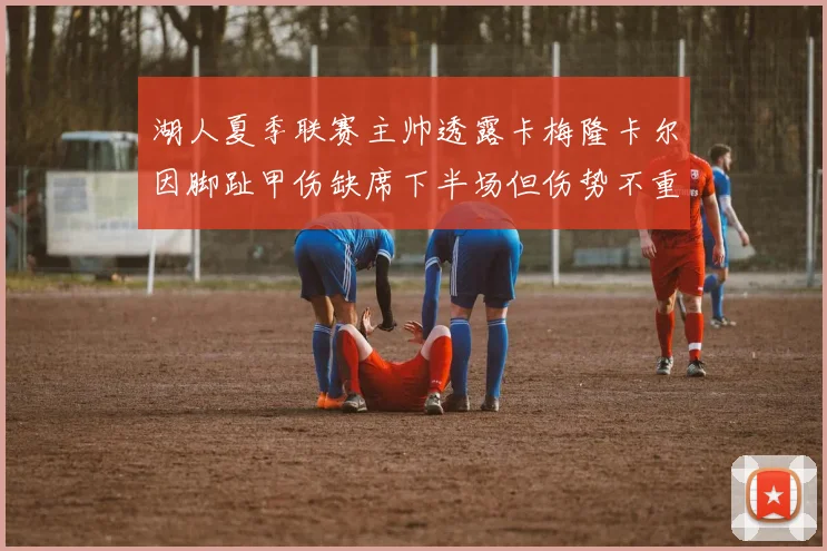 湖人夏季联赛主帅透露卡梅隆卡尔因脚趾甲伤缺席下半场但伤势不重