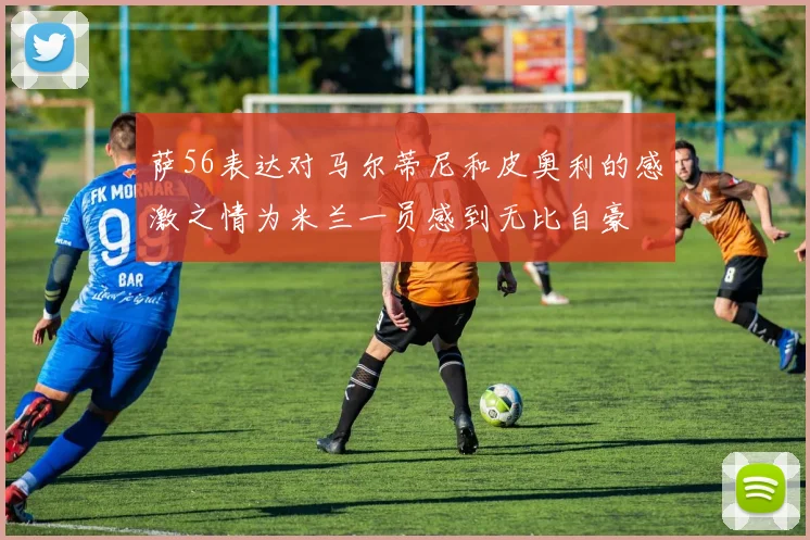 萨56表达对马尔蒂尼和皮奥利的感激之情为米兰一员感到无比自豪