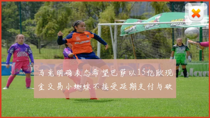 马竞明确表态希望巴萨以15亿欧现金交易小蜘蛛不接受延期支付与砍价