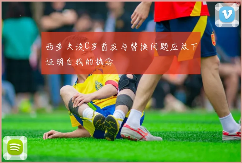 西多夫谈C罗首发与替换问题应放下证明自我的执念