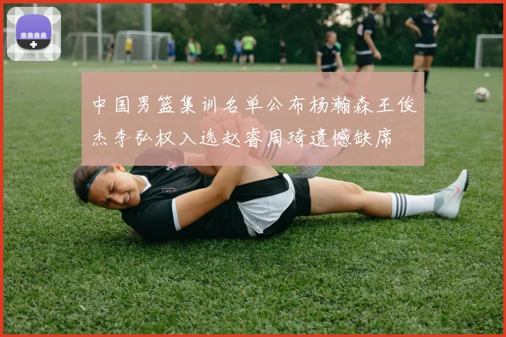 中国男篮集训名单公布杨瀚森王俊杰李弘权入选赵睿周琦遗憾缺席