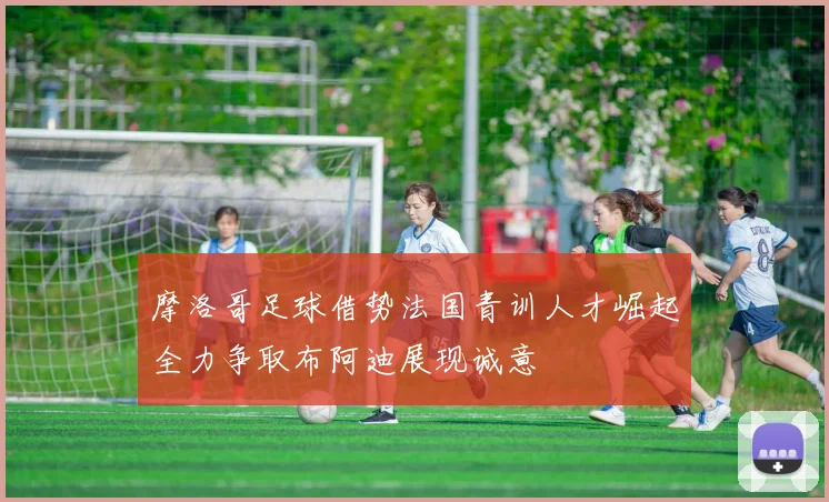 摩洛哥足球借势法国青训人才崛起全力争取布阿迪展现诚意