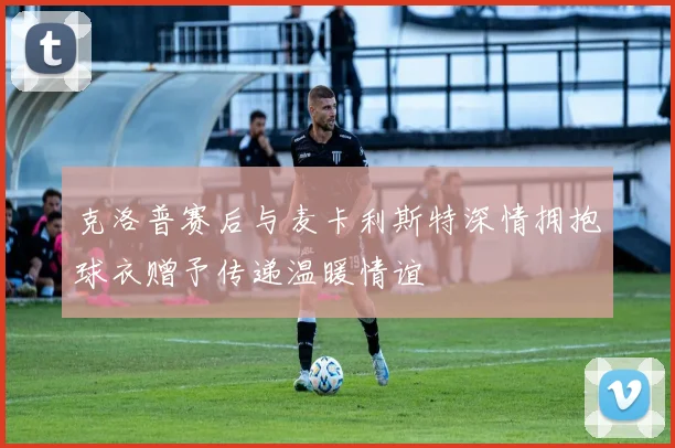 克洛普赛后与麦卡利斯特深情拥抱球衣赠予传递温暖情谊