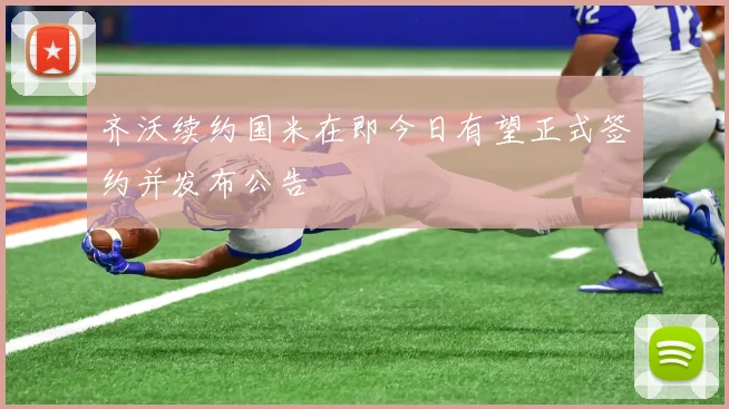 齐沃续约国米在即今日有望正式签约并发布公告