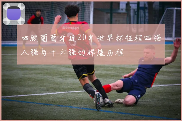 回顾葡萄牙近20年世界杯征程四强八强与十六强的辉煌历程