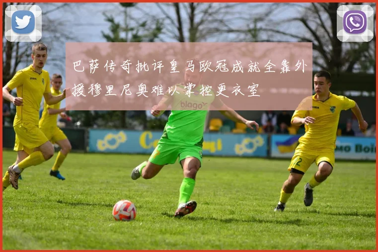 巴萨传奇批评皇马欧冠成就全靠外援穆里尼奥难以掌控更衣室