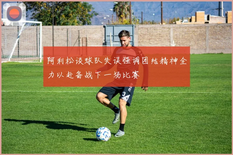 阿利松谈球队失误强调团结精神全力以赴备战下一场比赛