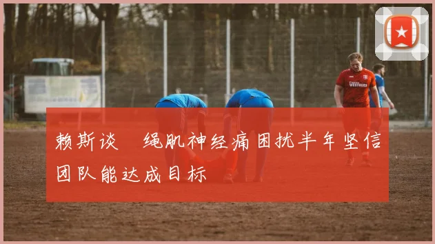 赖斯谈腘绳肌神经痛困扰半年坚信团队能达成目标