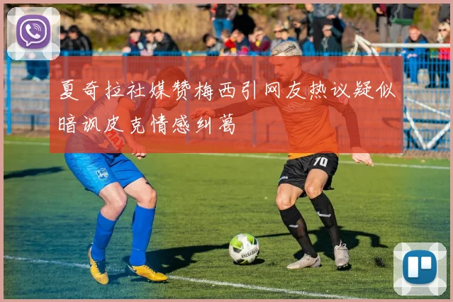 夏奇拉社媒赞梅西引网友热议疑似暗讽皮克情感纠葛