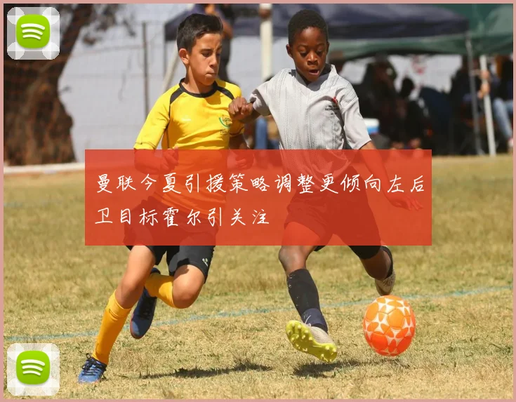 曼联今夏引援策略调整更倾向左后卫目标霍尔引关注